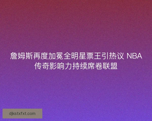 詹姆斯再度加冕全明星票王引热议 NBA传奇影响力持续席卷联盟
