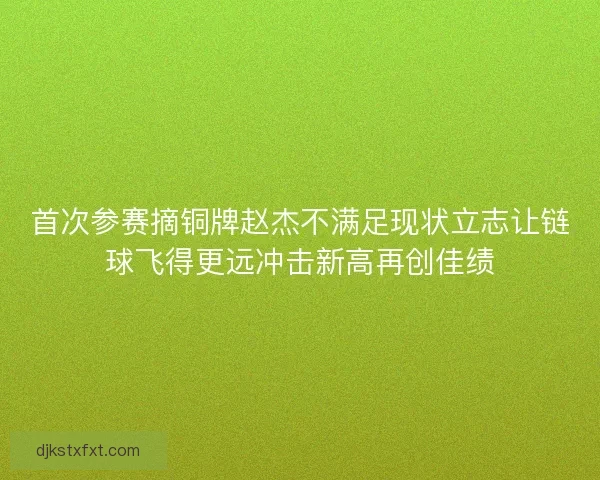 首次参赛摘铜牌赵杰不满足现状立志让链球飞得更远冲击新高再创佳绩