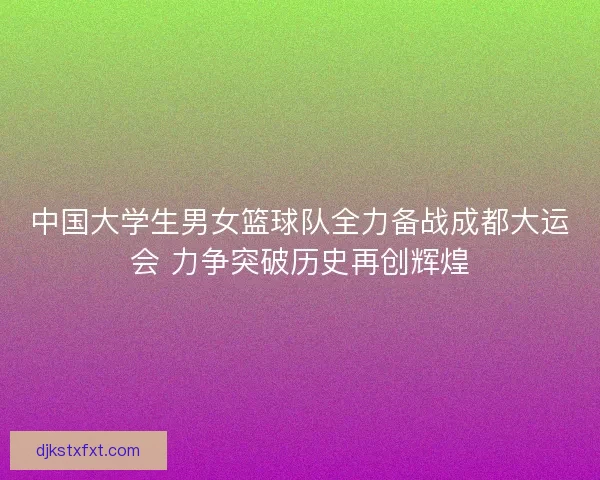 中国大学生男女篮球队全力备战成都大运会 力争突破历史再创辉煌