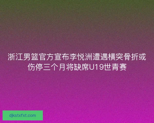浙江男篮官方宣布李悦洲遭遇横突骨折或伤停三个月将缺席U19世青赛