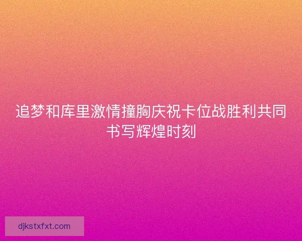追梦和库里激情撞胸庆祝卡位战胜利共同书写辉煌时刻